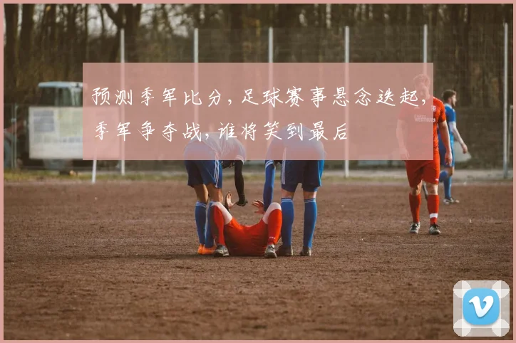 预测季军比分,足球赛事悬念迭起,季军争夺战,谁将笑到最后