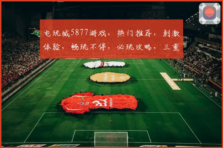 电玩城5877游戏，热门推荐，刺激体验，畅玩不停，必玩攻略，三重福利