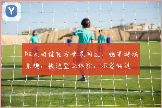 bg大游馆官方登录网址，畅享游戏乐趣，快速登录体验，不容错过