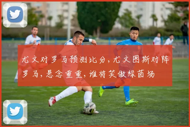 尤文对罗马预测比分,尤文图斯对阵罗马,悬念重重,谁将笑傲绿茵场